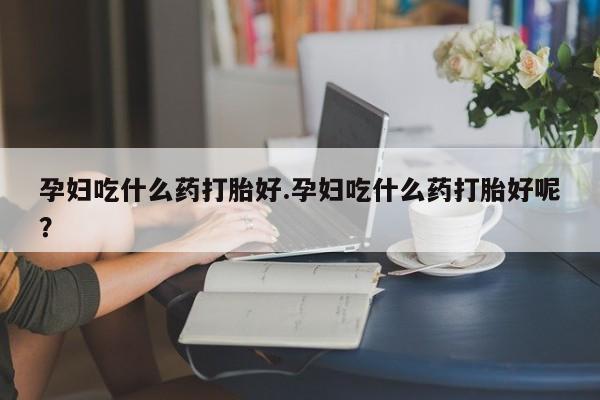 流产药怎么购买孕妇吃什么药打胎好.孕妇吃什么药打胎好呢？