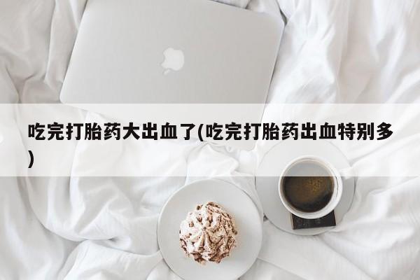 流产药怎么购买吃完打胎药大出血了(吃完打胎药出血特别多)