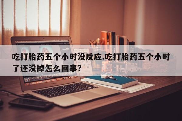 流产药怎么购买吃打胎药五个小时没反应.吃打胎药五个小时了还没掉怎么回事？