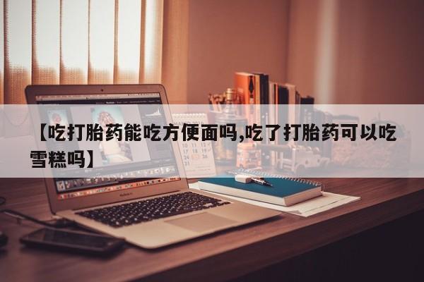 流产药怎么购买【吃打胎药能吃方便面吗,吃了打胎药可以吃雪糕吗】