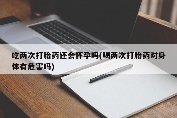 流产药怎么购买吃两次打胎药还会怀孕吗(喝两次打胎药对身体有危害吗)