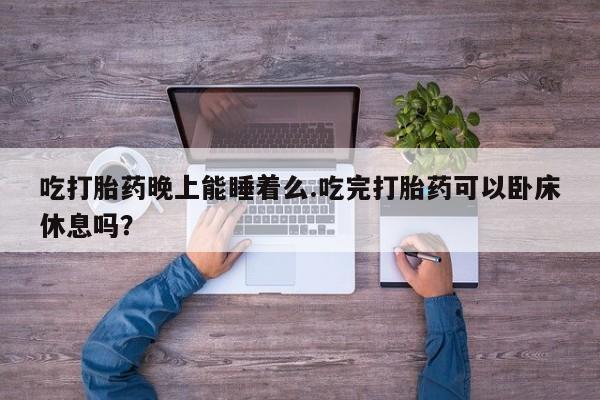 流产药怎么购买吃打胎药晚上能睡着么.吃完打胎药可以卧床休息吗？
