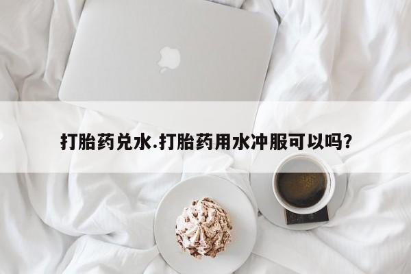 流产药怎么购买打胎药兑水.打胎药用水冲服可以吗？