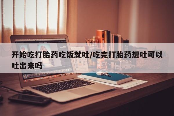 流产药怎么购买开始吃打胎药吃饭就吐/吃完打胎药想吐可以吐出来吗