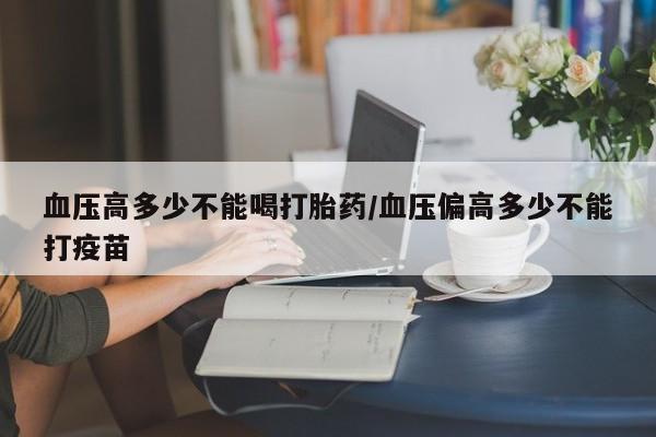 流产药怎么购买血压高多少不能喝打胎药/血压偏高多少不能打疫苗