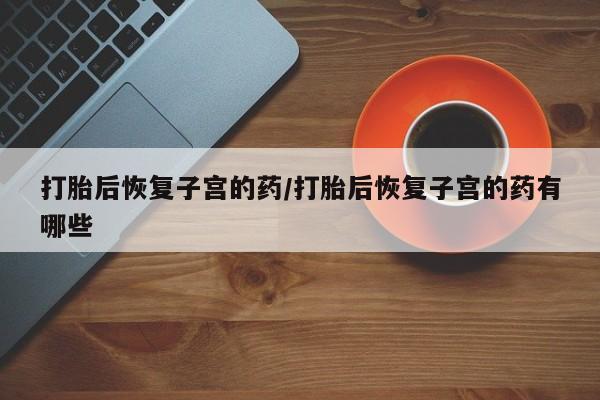 流产药怎么购买打胎后恢复子宫的药/打胎后恢复子宫的药有哪些