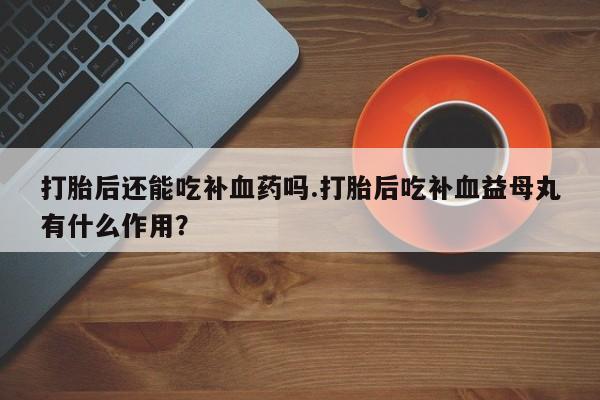流产药怎么购买打胎后还能吃补血药吗.打胎后吃补血益母丸有什么作用？