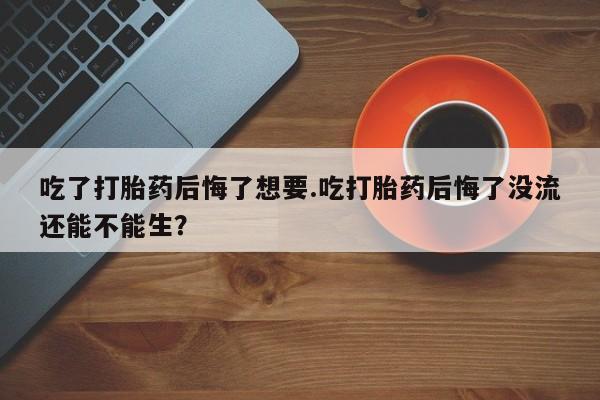流产药怎么购买吃了打胎药后悔了想要.吃打胎药后悔了没流还能不能生？