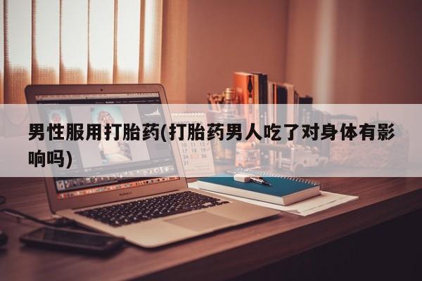 流产药怎么购买男性服用打胎药(打胎药男人吃了对身体有影响吗)