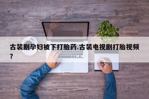 流产药怎么购买古装剧孕妇被下打胎药.古装电视剧打胎视频？