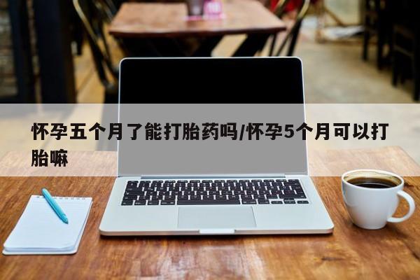 流产药怎么购买怀孕五个月了能打胎药吗/怀孕5个月可以打胎嘛