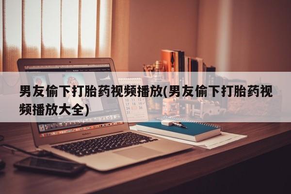 流产药怎么购买男友偷下打胎药视频播放(男友偷下打胎药视频播放大全)