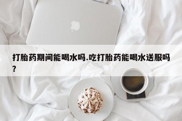 流产药怎么购买打胎药期间能喝水吗.吃打胎药能喝水送服吗？