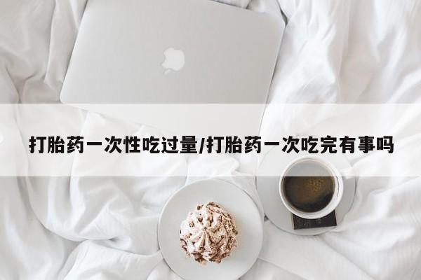 流产药怎么购买打胎药一次性吃过量/打胎药一次吃完有事吗