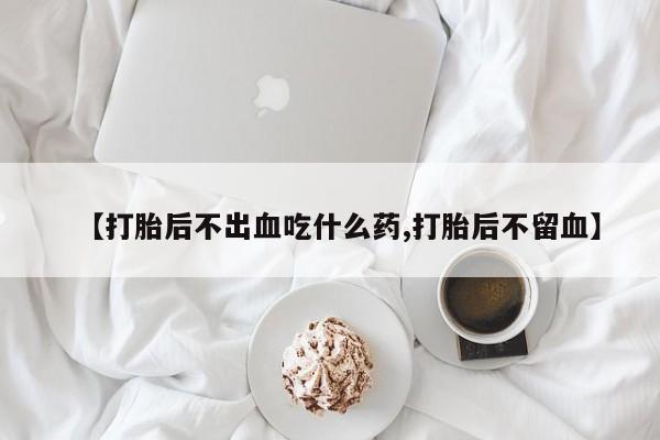 流产药怎么购买【打胎后不出血吃什么药,打胎后不留血】