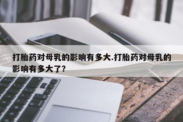 流产药怎么购买打胎药对母乳的影响有多大.打胎药对母乳的影响有多大了？