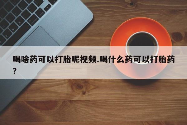 流产药怎么购买喝啥药可以打胎呢视频.喝什么药可以打胎药？