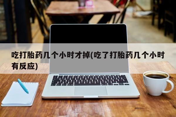 流产药怎么购买吃打胎药几个小时才掉(吃了打胎药几个小时有反应)