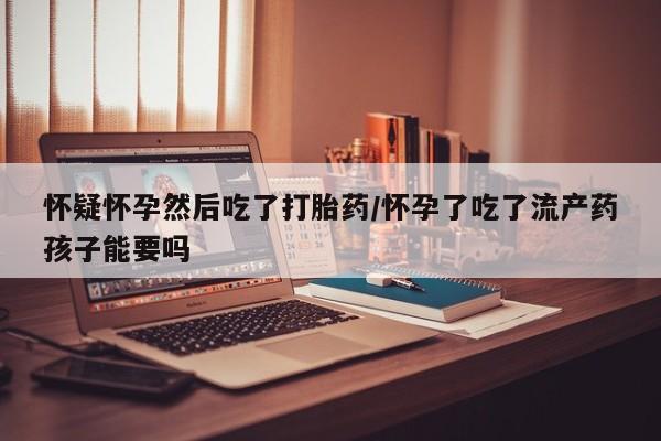 流产药怎么购买怀疑怀孕然后吃了打胎药/怀孕了吃了流产药孩子能要吗