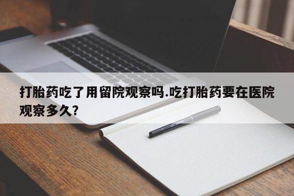流产药怎么购买打胎药吃了用留院观察吗.吃打胎药要在医院观察多久？