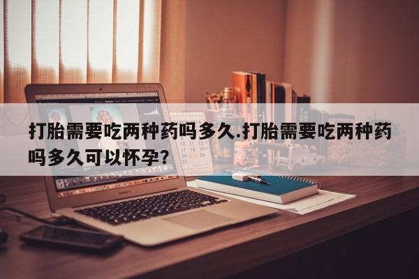 流产药怎么购买打胎需要吃两种药吗多久.打胎需要吃两种药吗多久可以怀孕？