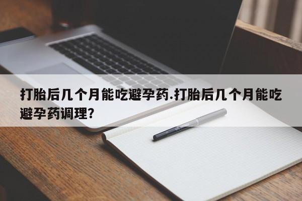 流产药怎么购买打胎后几个月能吃避孕药.打胎后几个月能吃避孕药调理？