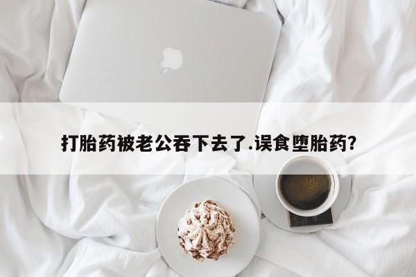 流产药怎么购买打胎药被老公吞下去了.误食堕胎药？