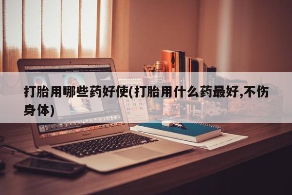 流产药怎么购买打胎用哪些药好使(打胎用什么药最好,不伤身体)