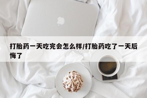 流产药怎么购买打胎药一天吃完会怎么样/打胎药吃了一天后悔了