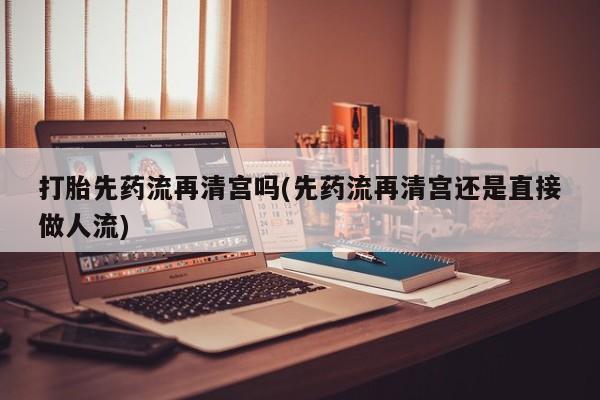流产药怎么购买打胎先药流再清宫吗(先药流再清宫还是直接做人流)