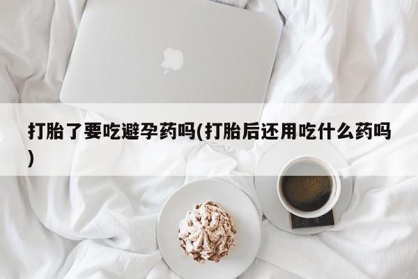流产药怎么购买打胎了要吃避孕药吗(打胎后还用吃什么药吗)