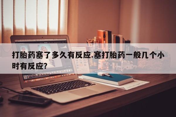 流产药怎么购买打胎药塞了多久有反应.塞打胎药一般几个小时有反应？
