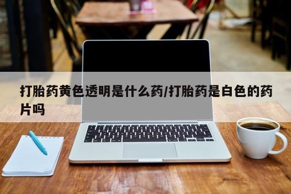 流产药怎么购买打胎药黄色透明是什么药/打胎药是白色的药片吗