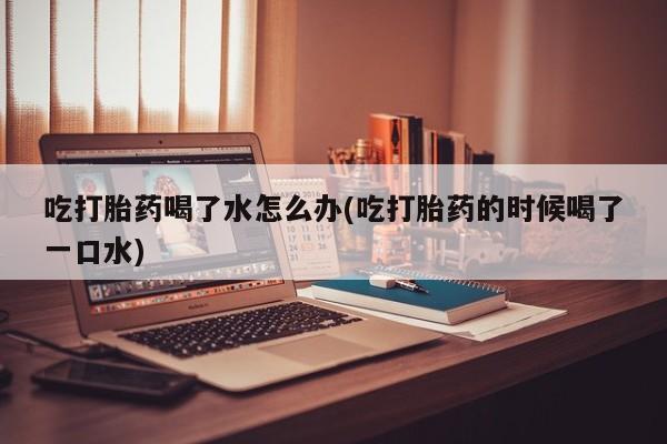 流产药怎么购买吃打胎药喝了水怎么办(吃打胎药的时候喝了一口水)