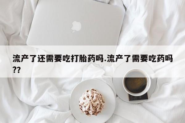 流产药怎么购买流产了还需要吃打胎药吗.流产了需要吃药吗?？