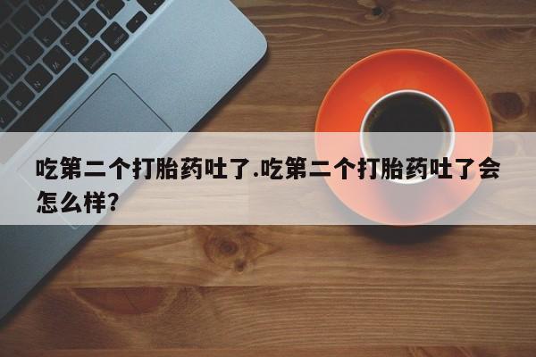 流产药怎么购买吃第二个打胎药吐了.吃第二个打胎药吐了会怎么样？