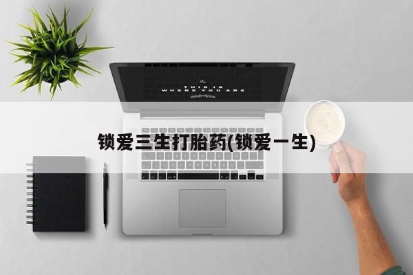 流产药怎么购买锁爱三生打胎药(锁爱一生)