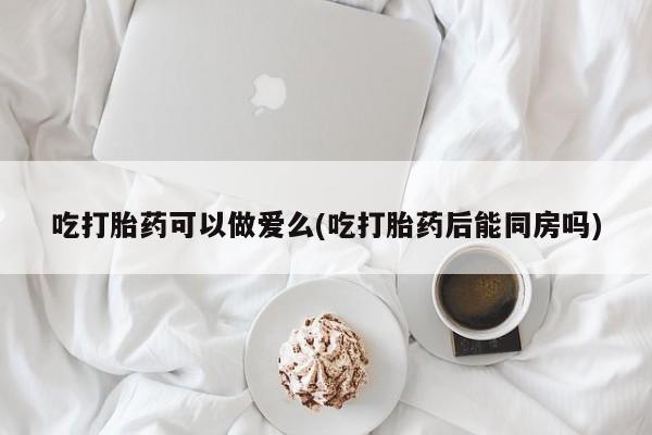 流产药怎么购买吃打胎药可以做爱么(吃打胎药后能同房吗)