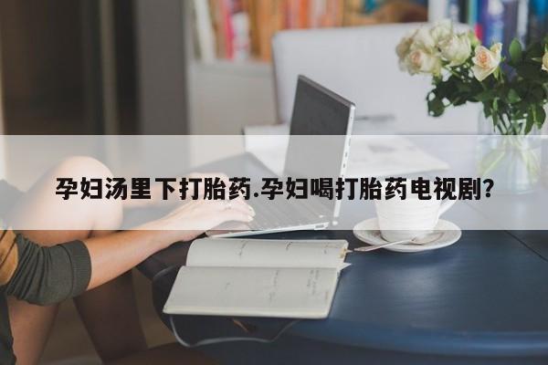流产药怎么购买孕妇汤里下打胎药.孕妇喝打胎药电视剧？