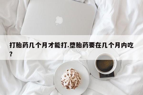 流产药怎么购买打胎药几个月才能打.堕胎药要在几个月内吃？