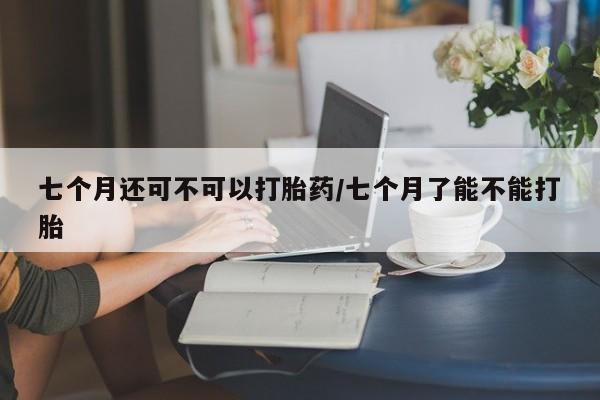 流产药怎么购买七个月还可不可以打胎药/七个月了能不能打胎