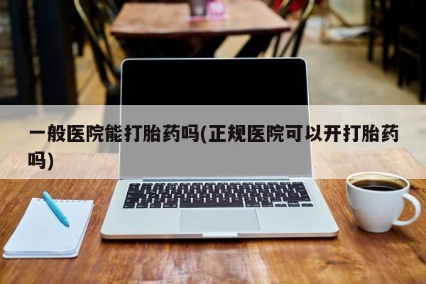 流产药怎么购买一般医院能打胎药吗(正规医院可以开打胎药吗)