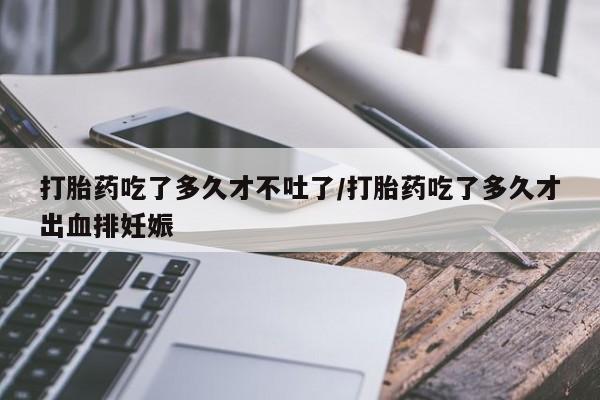 流产药怎么购买打胎药吃了多久才不吐了/打胎药吃了多久才出血排妊娠