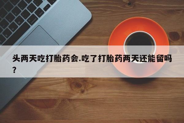 流产药怎么购买头两天吃打胎药会.吃了打胎药两天还能留吗？