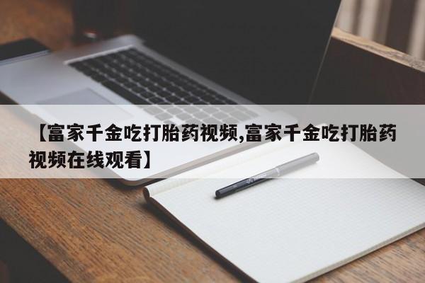 流产药怎么购买【富家千金吃打胎药视频,富家千金吃打胎药视频在线观看】