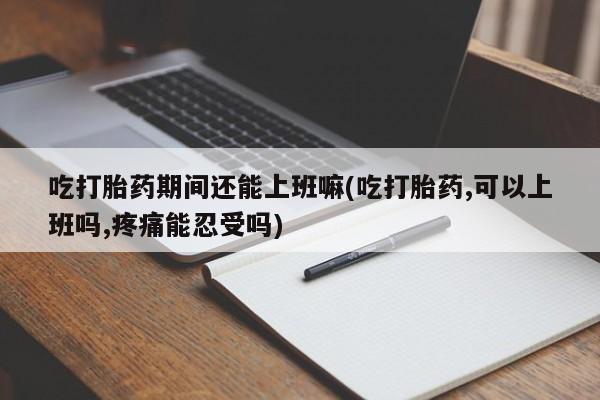 流产药怎么购买吃打胎药期间还能上班嘛(吃打胎药,可以上班吗,疼痛能忍受吗)