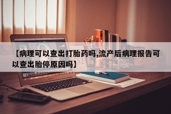 流产药怎么购买【病理可以查出打胎药吗,流产后病理报告可以查出胎停原因吗】