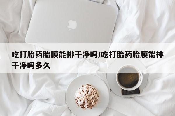 流产药怎么购买吃打胎药胎膜能排干净吗/吃打胎药胎膜能排干净吗多久