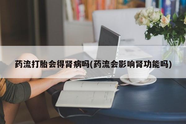 流产药怎么购买药流打胎会得肾病吗(药流会影响肾功能吗)