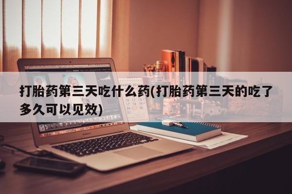 流产药怎么购买打胎药第三天吃什么药(打胎药第三天的吃了多久可以见效)